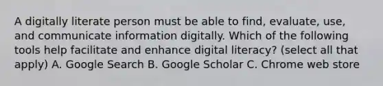 A digitally literate person must be able to find, evaluate, use, and communicate information digitally. Which of the following tools help facilitate and enhance digital literacy? (select all that apply) A. Google Search B. Google Scholar C. Chrome web store