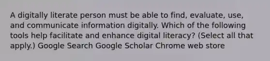 A digitally literate person must be able to find, evaluate, use, and communicate information digitally. Which of the following tools help facilitate and enhance digital literacy? (Select all that apply.) Google Search Google Scholar Chrome web store