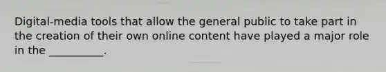 Digital-media tools that allow the general public to take part in the creation of their own online content have played a major role in the __________.