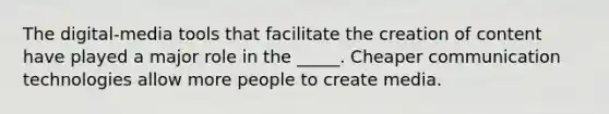 The digital-media tools that facilitate the creation of content have played a major role in the _____. Cheaper communication technologies allow more people to create media.