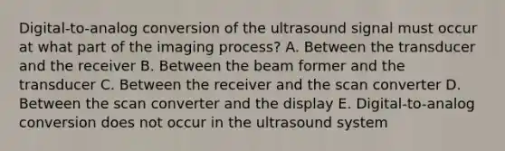 Digital-to-analog conversion of the ultrasound signal must occur at what part of the imaging process? A. Between the transducer and the receiver B. Between the beam former and the transducer C. Between the receiver and the scan converter D. Between the scan converter and the display E. Digital-to-analog conversion does not occur in the ultrasound system