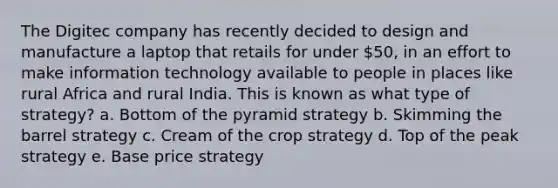 The Digitec company has recently decided to design and manufacture a laptop that retails for under 50, in an effort to make information technology available to people in places like rural Africa and rural India. This is known as what type of strategy? a. Bottom of the pyramid strategy b. Skimming the barrel strategy c. Cream of the crop strategy d. Top of the peak strategy e. Base price strategy