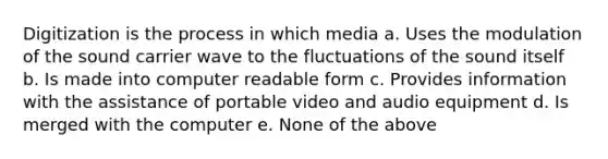 Digitization is the process in which media a. Uses the modulation of the sound carrier wave to the fluctuations of the sound itself b. Is made into computer readable form c. Provides information with the assistance of portable video and audio equipment d. Is merged with the computer e. None of the above