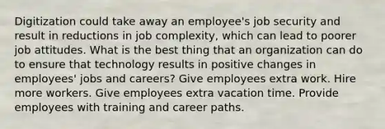 Digitization could take away an employee's job security and result in reductions in job complexity, which can lead to poorer job attitudes. What is the best thing that an organization can do to ensure that technology results in positive changes in employees' jobs and careers? Give employees extra work. Hire more workers. Give employees extra vacation time. Provide employees with training and career paths.