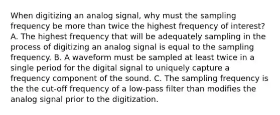 When digitizing an analog signal, why must the sampling frequency be more than twice the highest frequency of interest? A. The highest frequency that will be adequately sampling in the process of digitizing an analog signal is equal to the sampling frequency. B. A waveform must be sampled at least twice in a single period for the digital signal to uniquely capture a frequency component of the sound. C. The sampling frequency is the the cut-off frequency of a low-pass filter than modifies the analog signal prior to the digitization.