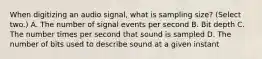 When digitizing an audio signal, what is sampling size? (Select two.) A. The number of signal events per second B. Bit depth C. The number times per second that sound is sampled D. The number of bits used to describe sound at a given instant