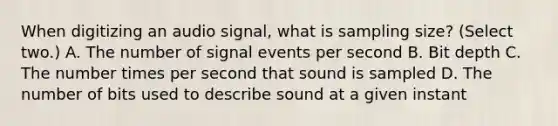 When digitizing an audio signal, what is sampling size? (Select two.) A. The number of signal events per second B. Bit depth C. The number times per second that sound is sampled D. The number of bits used to describe sound at a given instant