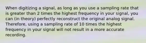 When digitizing a signal, as long as you use a sampling rate that is greater than 2 times the highest frequency in your signal, you can (in theory) perfectly reconstruct the original analog signal. Therefore, using a sampling rate of 10 times the highest frequency in your signal will not result in a more accurate recording.