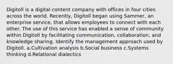 Digitoll is a digital content company with offices in four cities across the world. Recently, Digitoll began using Sammer, an enterprise service, that allows employees to connect with each other. The use of this service has enabled a sense of community within Digitoll by facilitating communication, collaboration, and knowledge sharing. Identify the management approach used by Digitoll. a.Cultivation analysis b.Social business c.Systems thinking d.Relational dialectics