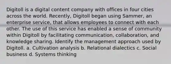 Digitoll is a digital content company with offices in four cities across the world. Recently, Digitoll began using Sammer, an enterprise service, that allows employees to connect with each other. The use of this service has enabled a sense of community within Digitoll by facilitating communication, collaboration, and knowledge sharing. Identify the management approach used by Digitoll. a. Cultivation analysis b. Relational dialectics c. Social business d. Systems thinking