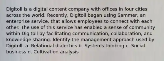 Digitoll is a digital content company with offices in four cities across the world. Recently, Digitoll began using Sammer, an enterprise service, that allows employees to connect with each other. The use of this service has enabled a sense of community within Digitoll by facilitating communication, collaboration, and knowledge sharing. Identify the management approach used by Digitoll. a. Relational dialectics b. Systems thinking c. Social business d. Cultivation analysis