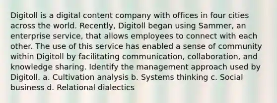 Digitoll is a digital content company with offices in four cities across the world. Recently, Digitoll began using Sammer, an enterprise service, that allows employees to connect with each other. The use of this service has enabled a sense of community within Digitoll by facilitating communication, collaboration, and knowledge sharing. Identify the management approach used by Digitoll. a. Cultivation analysis b. Systems thinking c. Social business d. Relational dialectics