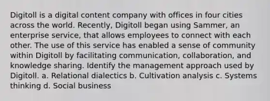 Digitoll is a digital content company with offices in four cities across the world. Recently, Digitoll began using Sammer, an enterprise service, that allows employees to connect with each other. The use of this service has enabled a sense of community within Digitoll by facilitating communication, collaboration, and knowledge sharing. Identify the management approach used by Digitoll. a. Relational dialectics b. Cultivation analysis c. Systems thinking d. Social business