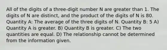 All of the digits of a three-digit number N are greater than 1. The digits of N are distinct, and the product of the digits of N is 80. Quantity A: The average of the three digits of N. Quantity B: 5 A) Quantity A is greater. B) Quantity B is greater. C) The two quantities are equal. D) The relationship cannot be determined from the information given.