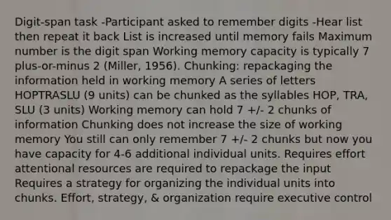 Digit-span task -Participant asked to remember digits -Hear list then repeat it back List is increased until memory fails Maximum number is the digit span Working memory capacity is typically 7 plus-or-minus 2 (Miller, 1956). Chunking: repackaging the information held in working memory A series of letters HOPTRASLU (9 units) can be chunked as the syllables HOP, TRA, SLU (3 units) Working memory can hold 7 +/- 2 chunks of information Chunking does not increase the size of working memory You still can only remember 7 +/- 2 chunks but now you have capacity for 4-6 additional individual units. Requires effort attentional resources are required to repackage the input Requires a strategy for organizing the individual units into chunks. Effort, strategy, & organization require executive control