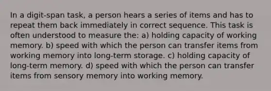 In a digit-span task, a person hears a series of items and has to repeat them back immediately in correct sequence. This task is often understood to measure the: a) holding capacity of working memory. b) speed with which the person can transfer items from working memory into long-term storage. c) holding capacity of long-term memory. d) speed with which the person can transfer items from sensory memory into working memory.