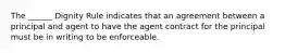 The ______ Dignity Rule indicates that an agreement between a principal and agent to have the agent contract for the principal must be in writing to be enforceable.