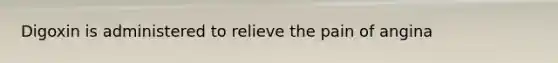 Digoxin is administered to relieve the pain of angina
