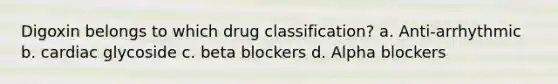 Digoxin belongs to which drug classification? a. Anti-arrhythmic b. cardiac glycoside c. beta blockers d. Alpha blockers