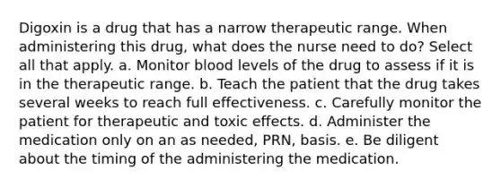 Digoxin is a drug that has a narrow therapeutic range. When administering this drug, what does the nurse need to do? Select all that apply. a. Monitor blood levels of the drug to assess if it is in the therapeutic range. b. Teach the patient that the drug takes several weeks to reach full effectiveness. c. Carefully monitor the patient for therapeutic and toxic effects. d. Administer the medication only on an as needed, PRN, basis. e. Be diligent about the timing of the administering the medication.