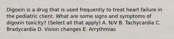 Digoxin is a drug that is used frequently to treat heart failure in the pediatric client. What are some signs and symptoms of digoxin toxicity? (Select all that apply) A. N/V B. Tachycardia C. Bradycardia D. Vision changes E. Arrythmias