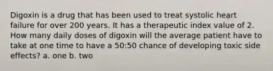 Digoxin is a drug that has been used to treat systolic heart failure for over 200 years. It has a therapeutic index value of 2. How many daily doses of digoxin will the average patient have to take at one time to have a 50:50 chance of developing toxic side effects? a. one b. two