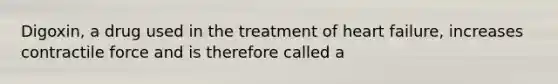 Digoxin, a drug used in the treatment of heart failure, increases contractile force and is therefore called a