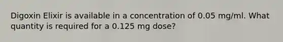 Digoxin Elixir is available in a concentration of 0.05 mg/ml. What quantity is required for a 0.125 mg dose?