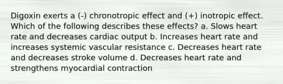 Digoxin exerts a (-) chronotropic effect and (+) inotropic effect. Which of the following describes these effects? a. Slows heart rate and decreases cardiac output b. Increases heart rate and increases systemic vascular resistance c. Decreases heart rate and decreases stroke volume d. Decreases heart rate and strengthens myocardial contraction