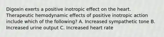 Digoxin exerts a positive inotropic effect on the heart. Therapeutic hemodynamic effects of positive inotropic action include which of the following? A. Increased sympathetic tone B. Increased urine output C. Increased heart rate