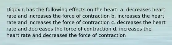 Digoxin has the following effects on the heart: a. decreases heart rate and increases the force of contraction b. increases the heart rate and increases the force of contraction c. decreases the heart rate and decreases the force of contraction d. increases the heart rate and decreases the force of contraction