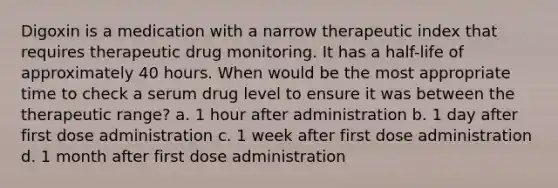 Digoxin is a medication with a narrow therapeutic index that requires therapeutic drug monitoring. It has a half-life of approximately 40 hours. When would be the most appropriate time to check a serum drug level to ensure it was between the therapeutic range? a. 1 hour after administration b. 1 day after first dose administration c. 1 week after first dose administration d. 1 month after first dose administration