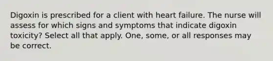 Digoxin is prescribed for a client with heart failure. The nurse will assess for which signs and symptoms that indicate digoxin toxicity? Select all that apply. One, some, or all responses may be correct.