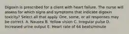 Digoxin is prescribed for a client with heart failure. The nurse will assess for which signs and symptoms that indicate digoxin toxicity? Select all that apply. One, some, or all responses may be correct. A. Nausea B. Yellow vision C. Irregular pulse D. Increased urine output E. Heart rate of 64 beats/minute