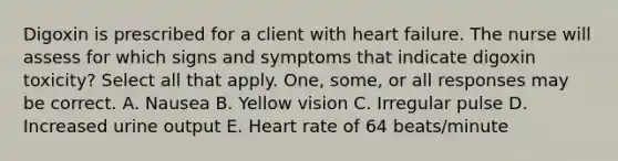 Digoxin is prescribed for a client with heart failure. The nurse will assess for which signs and symptoms that indicate digoxin toxicity? Select all that apply. One, some, or all responses may be correct. A. Nausea B. Yellow vision C. Irregular pulse D. Increased urine output E. Heart rate of 64 beats/minute