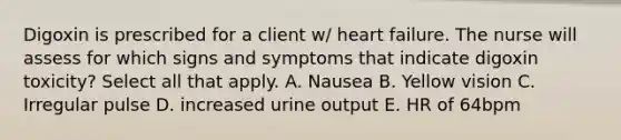 Digoxin is prescribed for a client w/ heart failure. The nurse will assess for which signs and symptoms that indicate digoxin toxicity? Select all that apply. A. Nausea B. Yellow vision C. Irregular pulse D. increased urine output E. HR of 64bpm