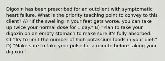 Digoxin has been prescribed for an outclient with symptomatic heart failure. What is the priority teaching point to convey to this client? A) "If the swelling in your feet gets worse, you can take up twice your normal dose for 1 day." B) "Plan to take your digoxin on an empty stomach to make sure it's fully absorbed." C) "Try to limit the number of high-potassium foods in your diet." D) "Make sure to take your pulse for a minute before taking your digoxin."