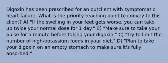 Digoxin has been prescribed for an outclient with symptomatic heart failure. What is the priority teaching point to convey to this client? A) "If the swelling in your feet gets worse, you can take up twice your normal dose for 1 day." B) "Make sure to take your pulse for a minute before taking your digoxin." C) "Try to limit the number of high-potassium foods in your diet." D) "Plan to take your digoxin on an empty stomach to make sure it's fully absorbed."