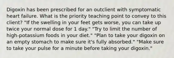 Digoxin has been prescribed for an outclient with symptomatic heart failure. What is the priority teaching point to convey to this client? "If the swelling in your feet gets worse, you can take up twice your normal dose for 1 day." "Try to limit the number of high-potassium foods in your diet." "Plan to take your digoxin on an empty stomach to make sure it's fully absorbed." "Make sure to take your pulse for a minute before taking your digoxin."