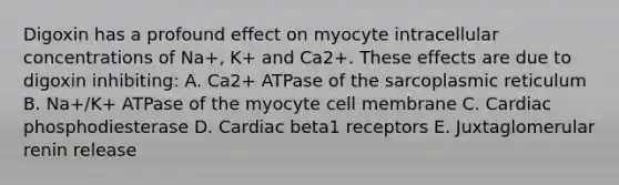 Digoxin has a profound effect on myocyte intracellular concentrations of Na+, K+ and Ca2+. These effects are due to digoxin inhibiting: A. Ca2+ ATPase of the sarcoplasmic reticulum B. Na+/K+ ATPase of the myocyte cell membrane C. Cardiac phosphodiesterase D. Cardiac beta1 receptors E. Juxtaglomerular renin release