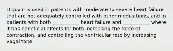 Digoxin is used in patients with moderate to severe heart failure that are not adequately controlled with other medications, and in patients with both ___________ heart failure and ___________ where it has beneficial effects for both increasing the force of contraction, and controlling the ventricular rate by increasing vagal tone.