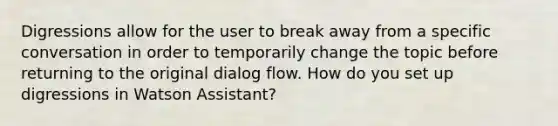 Digressions allow for the user to break away from a specific conversation in order to temporarily change the topic before returning to the original dialog flow. How do you set up digressions in Watson Assistant?