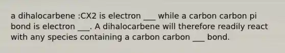 a dihalocarbene :CX2 is electron ___ while a carbon carbon pi bond is electron ___. A dihalocarbene will therefore readily react with any species containing a carbon carbon ___ bond.