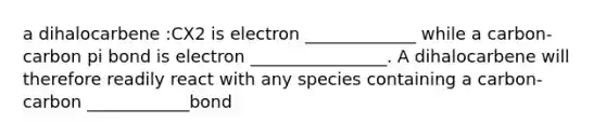 a dihalocarbene :CX2 is electron _____________ while a carbon-carbon pi bond is electron ________________. A dihalocarbene will therefore readily react with any species containing a carbon-carbon ____________bond