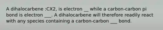 A dihalocarbene :CX2, is electron __ while a carbon-carbon pi bond is electron ___. A dihalocarbene will therefore readily react with any species containing a carbon-carbon ___ bond.