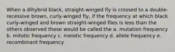 When a dihybrid black, straight-winged fly is crossed to a double-recessive brown, curly-winged fly, if the frequency at which black curly-winged and brown straight-winged flies is less than the others observed these would be called the a. mutation frequency b. mitotic frequency c. meiotic frequency d. allele frequency e. recombinant frequency