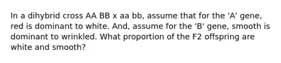 In a dihybrid cross AA BB x aa bb, assume that for the 'A' gene, red is dominant to white. And, assume for the 'B' gene, smooth is dominant to wrinkled. What proportion of the F2 offspring are white and smooth?