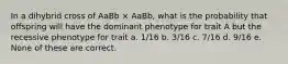 In a dihybrid cross of AaBb × AaBb, what is the probability that offspring will have the dominant phenotype for trait A but the recessive phenotype for trait a. 1/16 b. 3/16 c. 7/16 d. 9/16 e. None of these are correct.