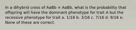 In a dihybrid cross of AaBb × AaBb, what is the probability that offspring will have the dominant phenotype for trait A but the recessive phenotype for trait a. 1/16 b. 3/16 c. 7/16 d. 9/16 e. None of these are correct.