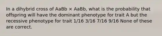 In a dihybrid cross of AaBb × AaBb, what is the probability that offspring will have the dominant phenotype for trait A but the recessive phenotype for trait 1/16 3/16 7/16 9/16 None of these are correct.